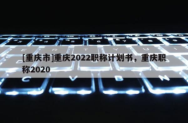 [重慶市]重慶2022職稱計(jì)劃書(shū)，重慶職稱2020