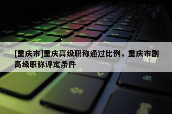 [重慶市]重慶高級(jí)職稱通過比例，重慶市副高級(jí)職稱評(píng)定條件