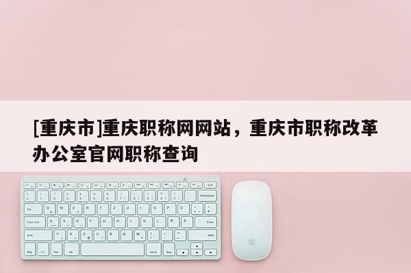 [重慶市]重慶職稱網網站，重慶市職稱改革辦公室官網職稱查詢