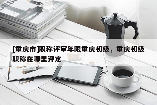 [重慶市]職稱評審年限重慶初級，重慶初級職稱在哪里評定