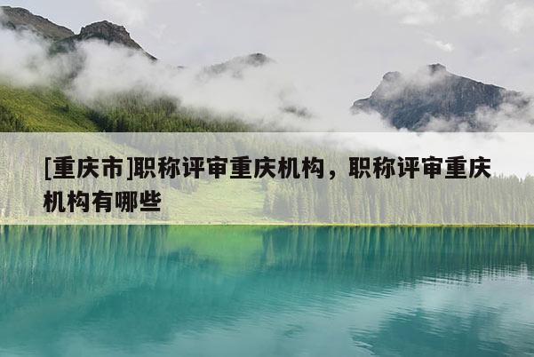 [重慶市]職稱評(píng)審重慶機(jī)構(gòu)，職稱評(píng)審重慶機(jī)構(gòu)有哪些