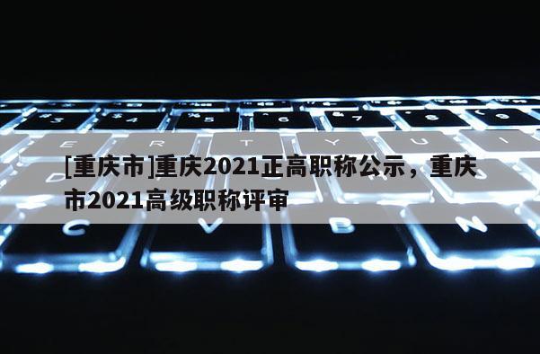 [重慶市]重慶2021正高職稱公示，重慶市2021高級(jí)職稱評(píng)審