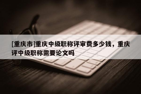 [重慶市]重慶中級(jí)職稱評(píng)審費(fèi)多少錢(qián)，重慶評(píng)中級(jí)職稱需要論文嗎