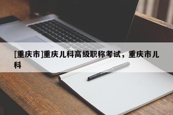[重慶市]重慶兒科高級職稱考試，重慶市兒科