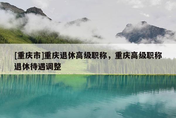 [重慶市]重慶退休高級(jí)職稱，重慶高級(jí)職稱退休待遇調(diào)整