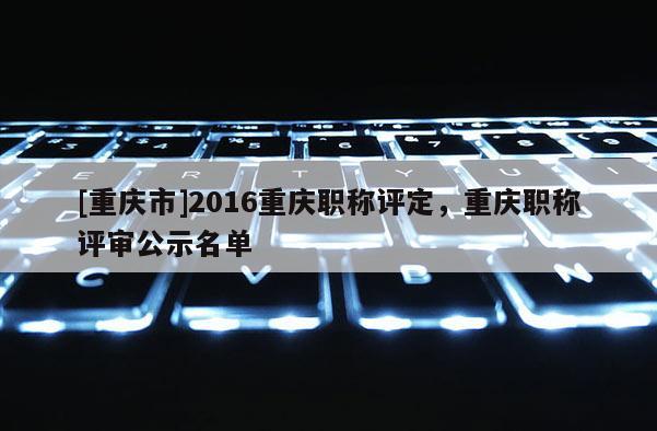 [重慶市]2016重慶職稱評定，重慶職稱評審公示名單