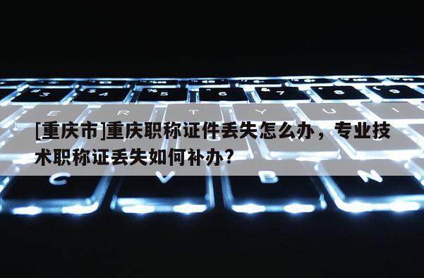 [重慶市]重慶職稱證件丟失怎么辦，專業(yè)技術(shù)職稱證丟失如何補(bǔ)辦?