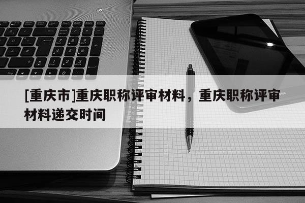 [重慶市]重慶職稱評審材料，重慶職稱評審材料遞交時(shí)間