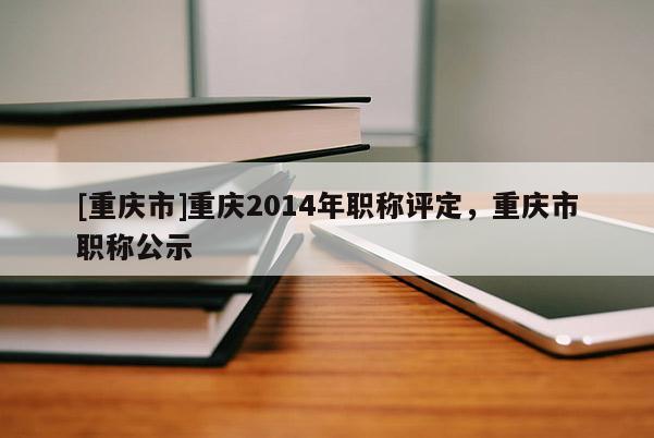 [重慶市]重慶2014年職稱評(píng)定，重慶市職稱公示