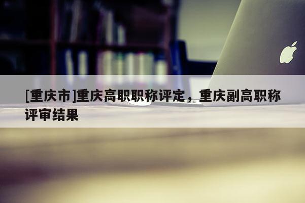 [重慶市]重慶高職職稱評(píng)定，重慶副高職稱評(píng)審結(jié)果