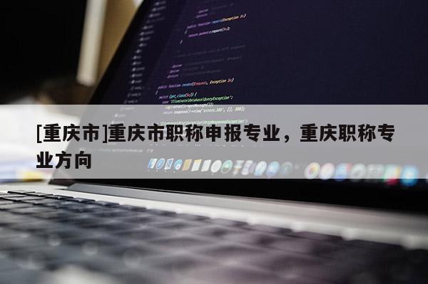 [重慶市]重慶市職稱申報(bào)專業(yè)，重慶職稱專業(yè)方向