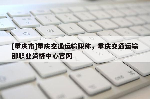 [重慶市]重慶交通運輸職稱，重慶交通運輸部職業(yè)資格中心官網(wǎng)