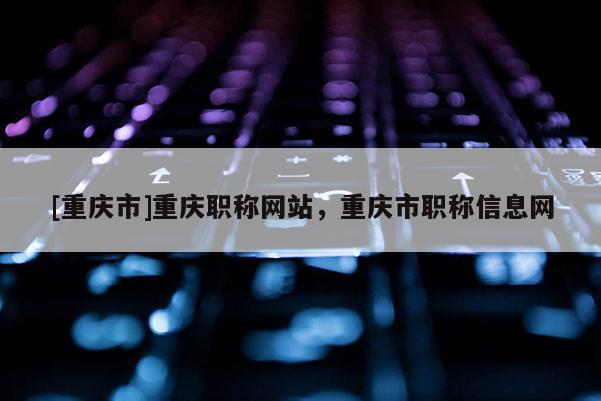 [重慶市]重慶職稱網(wǎng)站，重慶市職稱信息網(wǎng)