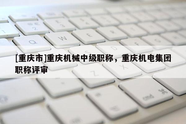 [重慶市]重慶機(jī)械中級職稱，重慶機(jī)電集團(tuán)職稱評審