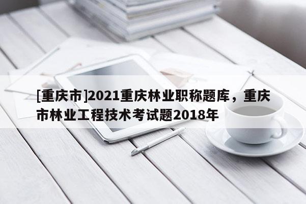 [重慶市]2021重慶林業(yè)職稱題庫，重慶市林業(yè)工程技術考試題2018年