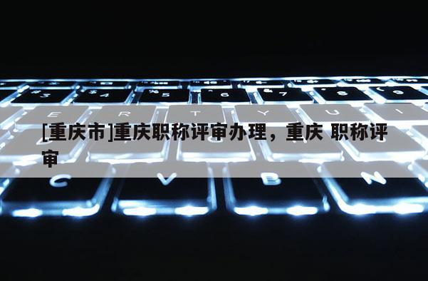 [重慶市]重慶職稱評審辦理，重慶 職稱評審