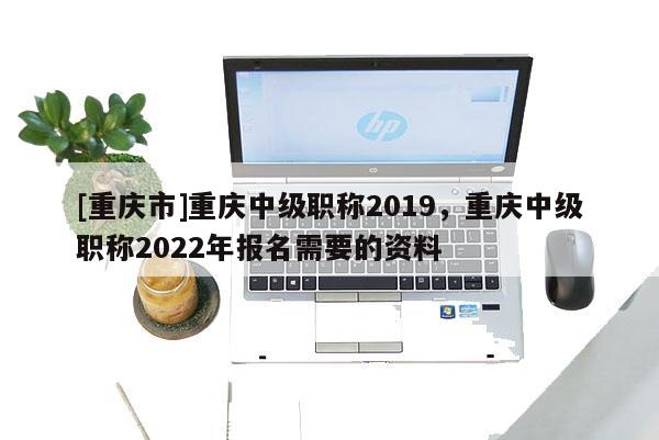 [重慶市]重慶中級職稱2019，重慶中級職稱2022年報(bào)名需要的資料