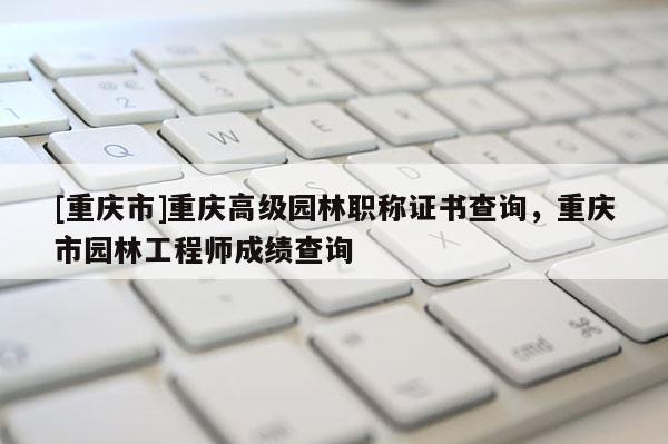 [重慶市]重慶高級園林職稱證書查詢，重慶市園林工程師成績查詢