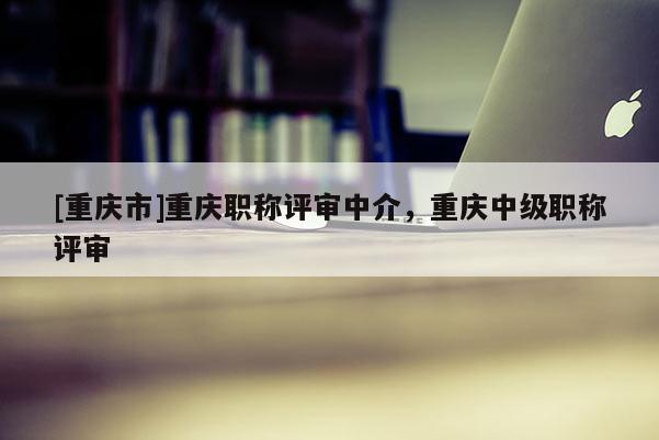 [重慶市]重慶職稱評(píng)審中介，重慶中級(jí)職稱評(píng)審