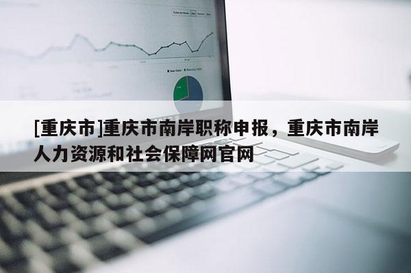 [重慶市]重慶市南岸職稱申報(bào)，重慶市南岸人力資源和社會(huì)保障網(wǎng)官網(wǎng)