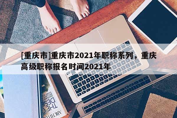 [重慶市]重慶市2021年職稱系列，重慶高級職稱報名時間2021年