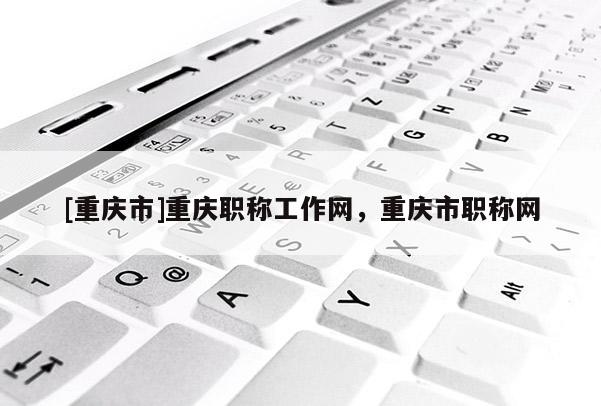 [重慶市]重慶職稱工作網(wǎng)，重慶市職稱網(wǎng)