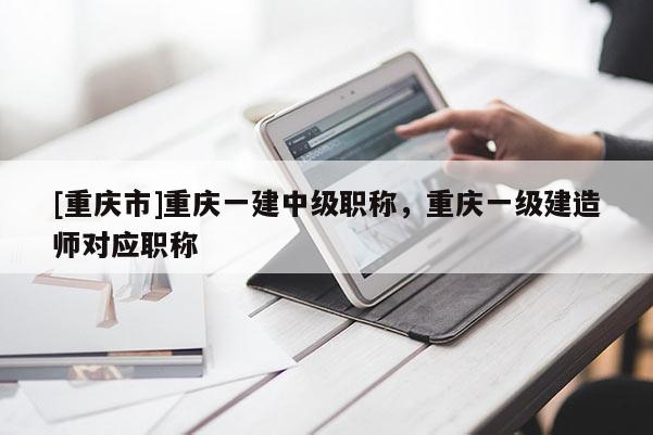 [重慶市]重慶一建中級職稱，重慶一級建造師對應(yīng)職稱