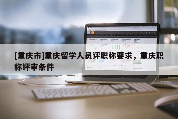 [重慶市]重慶留學人員評職稱要求，重慶職稱評審條件