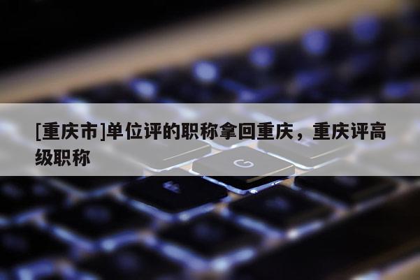 [重慶市]單位評的職稱拿回重慶，重慶評高級職稱