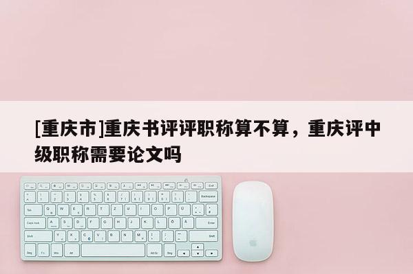 [重慶市]重慶書評評職稱算不算，重慶評中級職稱需要論文嗎