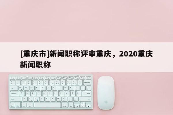 [重慶市]新聞職稱(chēng)評(píng)審重慶，2020重慶新聞職稱(chēng)