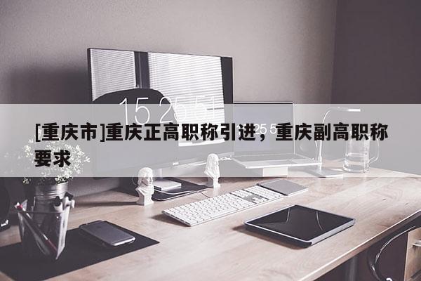 [重慶市]重慶正高職稱引進，重慶副高職稱要求