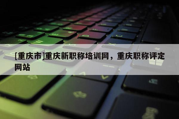 [重慶市]重慶新職稱培訓(xùn)網(wǎng)，重慶職稱評(píng)定網(wǎng)站