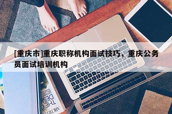 [重慶市]重慶職稱機(jī)構(gòu)面試技巧，重慶公務(wù)員面試培訓(xùn)機(jī)構(gòu)
