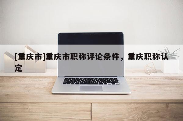 [重慶市]重慶市職稱評論條件，重慶職稱認(rèn)定