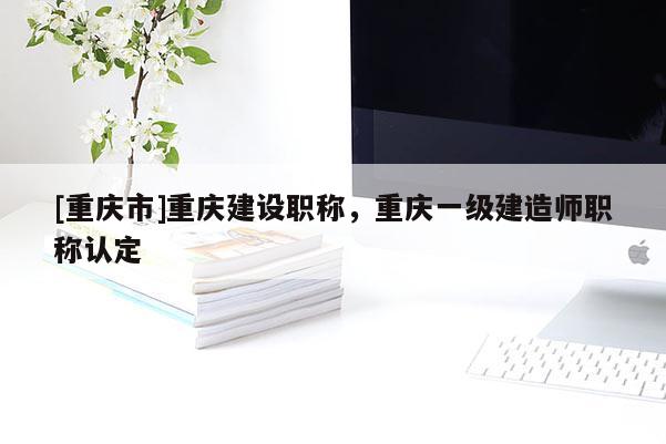 [重慶市]重慶建設(shè)職稱，重慶一級建造師職稱認定