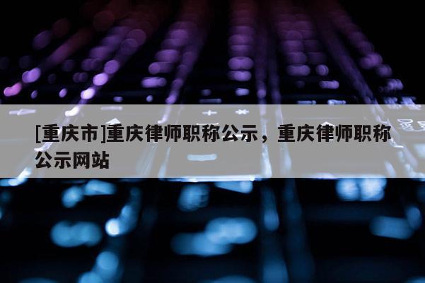 [重慶市]重慶律師職稱公示，重慶律師職稱公示網(wǎng)站