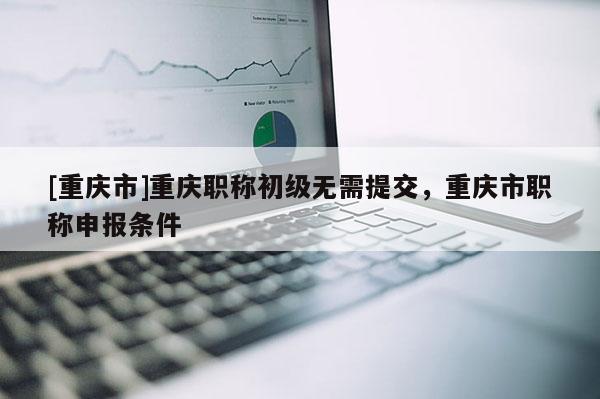 [重慶市]重慶職稱初級(jí)無(wú)需提交，重慶市職稱申報(bào)條件