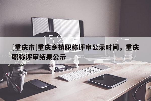 [重慶市]重慶鄉(xiāng)鎮(zhèn)職稱(chēng)評(píng)審公示時(shí)間，重慶職稱(chēng)評(píng)審結(jié)果公示
