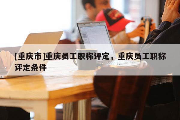 [重慶市]重慶員工職稱評定，重慶員工職稱評定條件