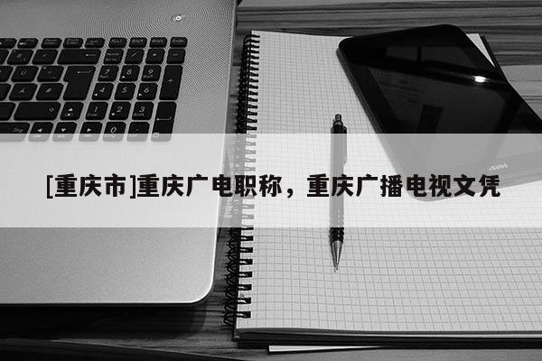 [重慶市]重慶廣電職稱，重慶廣播電視文憑
