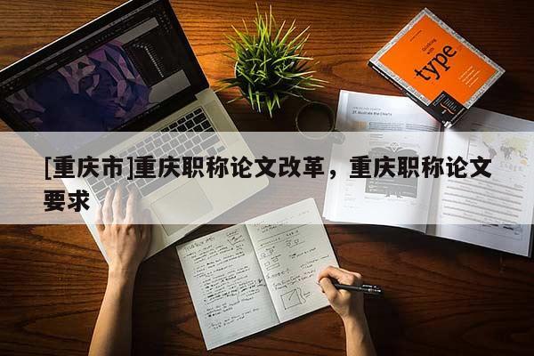 [重慶市]重慶職稱(chēng)論文改革，重慶職稱(chēng)論文要求