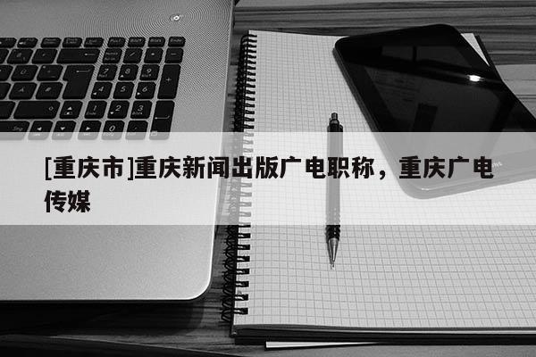 [重慶市]重慶新聞出版廣電職稱，重慶廣電傳媒