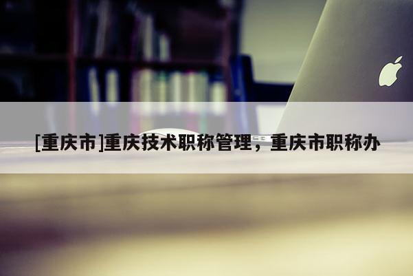 [重慶市]重慶技術(shù)職稱管理，重慶市職稱辦