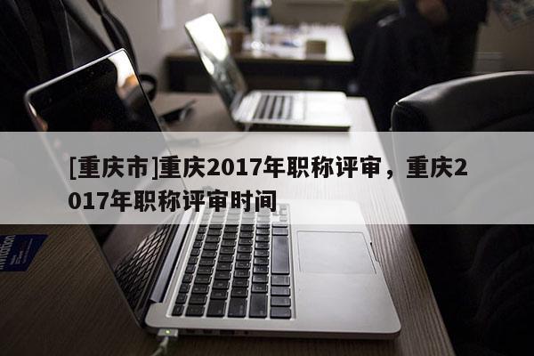 [重慶市]重慶2017年職稱評(píng)審，重慶2017年職稱評(píng)審時(shí)間