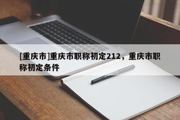 [重慶市]重慶市職稱初定212，重慶市職稱初定條件