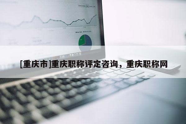 [重慶市]重慶職稱評定咨詢，重慶職稱網(wǎng)