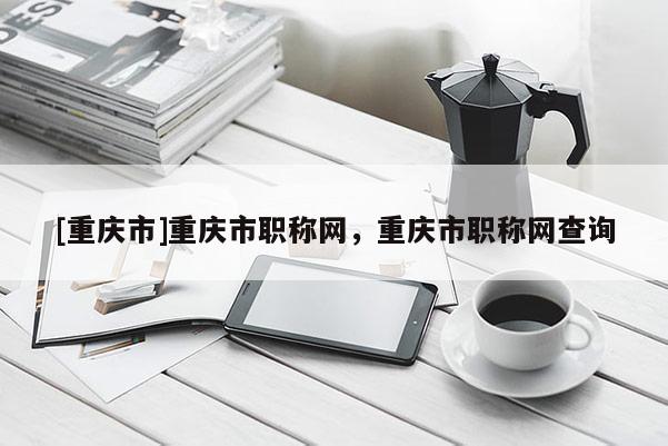 [重慶市]重慶市職稱網(wǎng)，重慶市職稱網(wǎng)查詢