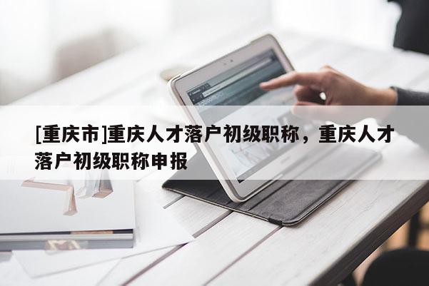 [重慶市]重慶人才落戶初級(jí)職稱，重慶人才落戶初級(jí)職稱申報(bào)