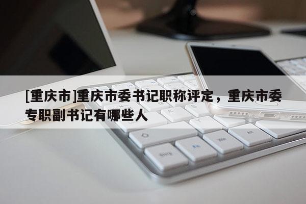 [重慶市]重慶市委書(shū)記職稱(chēng)評(píng)定，重慶市委專(zhuān)職副書(shū)記有哪些人